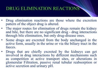 DRUG ELIMINATION REACTIONS
• Drug elimination reactions are those where the excretion
pattern of the object drug is altered.
• The major routes for elimination of drugs remain the kidney
and bile, but there are no significant drug - drug interactions
through bile elimination, but only drug-disease ones.
• Some drugs are excreted from the body unchanged in the
active form, usually in the urine or via the biliary tract in the
faeces.
• Drugs that are chiefly excreted by the kidneys can get
involved in drug interactions by different mechanisms such
as competition at active transport sites, or alterations in
glomerular Filtration, passive renal tubular reabsorption or
active secretion and urinary pH.
 
