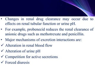 • Changes in renal drug clearance may occur due to
effects on renal tubular function or urine pH.
• For example, probenecid reduces the renal clearance of
anionic drugs such as methotrexate and penicillin.
• Major mechanisms of excretion interactions are:
 Alteration in renal blood flow
 Alteration of urine pH
 Competition for active secretions
 Forced diuresis
 
