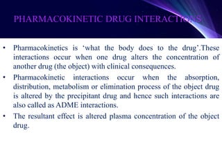 PHARMACOKINETIC DRUG INTERACTIONS
• Pharmacokinetics is ‘what the body does to the drug’.These
interactions occur when one drug alters the concentration of
another drug (the object) with clinical consequences.
• Pharmacokinetic interactions occur when the absorption,
distribution, metabolism or elimination process of the object drug
is altered by the precipitant drug and hence such interactions are
also called as ADME interactions.
• The resultant effect is altered plasma concentration of the object
drug.
 
