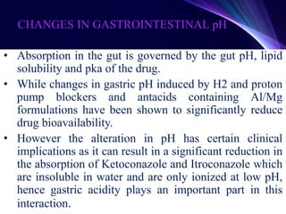 CHANGES IN GASTROINTESTINAL pH
• Absorption in the gut is governed by the gut pH, lipid
solubility and pka of the drug.
• While changes in gastric pH induced by H2 and proton
pump blockers and antacids containing Al/Mg
formulations have been shown to significantly reduce
drug bioavailability.
• However the alteration in pH has certain clinical
implications as it can result in a significant reduction in
the absorption of Ketoconazole and Itroconazole which
are insoluble in water and are only ionized at low pH,
hence gastric acidity plays an important part in this
interaction.
 