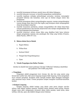 a. memiliki kemampuan keilmuan; penulis harus ahli dalam bidangnya
b. memiliki kekayaan wawasan; ia memiliki pengetahuan multidisipliner
c. memiliki kepekaan terhadap perkembangan persoalan; terutama menyangkut
perspektif kekinian dan kenantian; tentu saja ini berkait dengan intuisi dan
pengalaman
d. memiliki kemampuan dalam mengembangkan argumen; mampu mengembangkan
wacana denagn dasar daya kritis dan logika yang bertujuan untuk mempengaruhi
sikap dan pendapat orang lain
e. memiliki konsistensi pemikiran; mampu mengendalikan diri dalam batas-batas
wilayah pemikirannya atau bersifat proporsional atau mampu menghindarkan diri
dari penyimpangan-penyimpangan
f. memiliki koherensi; artinya semua fakta yang dijadikan bukti harus koheren
dengan pengalaman manusia atau pandangan dan sikap yang berlaku (Fananie,
dalam Payitno, 2000:107-122).
8. Bahasa dalam Karya Ilmiah
a. Ragam Bahasa
b. Pilihan Kata
c. Kalimat Efektif
d. Paragraf dan Pengembangannya
e. Ejaan
9. Teknik Pengutipan dan Daftar Pustaka
(berikut ini diambil dari materi pedoman TAS dan TABS draf. Sebaiknya diambilkan
dari pedoman TAS-TABS yang final)
a. Pengutipan
Pengutipan adalah penggunaan teori, konsep, ide, dan lain yang sejenis yang
berasal dari sumber lain, baik secara langsung maupun tidak langsung. Semua pengutipan
harus disertai perujukan. Kealpaan untuk merujuk kutipan dapat dianggap melanggar
etika penulisan karya ilmiah. Format perujukan kutipan mengikuti ketentuan-ketentuan
berikut:
1) Kutipan Langsung
Kutipan langsung adalah kutipan yang ditulis sama persis dengan sum-ber
aslinya, baik bahasa maupun ejaannya. Rujukan ditulis diantara tanda kurung, dimulai
dengan nama akhir sebagaimana tercantum dalam daftar pustaka, tanda koma, tahun
terbitan, titik dua, spasi, dan diakhiri dengan nomor halaman.
 