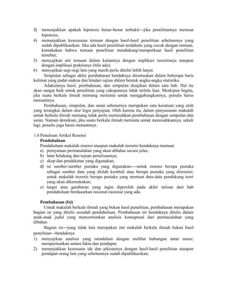3) menunjukkan apakah hipotesis benar-benar terbuktijika penelitiannya memuat
hipotesis;
4) menunjukkan kesesuaian temuan dengan hasil-hasil penelitian sebelumnya yang
sudah dipublikasikan. Jika ada hasil penelitian terdahulu yang cocok dengan temuan,
kemukakan bahwa temuan penelitian mendukung/memperkuat hasil penelitian
tersebut;
5) menyajikan arti temuan dalam kaitannya dengan implikasi teoretisnya maupun
dengan implikasi praktisnya (bila ada);
6) menyajikan segi-segi lain yang masih perlu diteliti lebih lanjut.
Simpulan sebagai akhir pembahasan hendaknya dirumuskan dalam beberapa baris
kalimat yang padat makna dan hindari sajian dalam bentuk angka-angka statistika.
Adakalanya hasil, pembahasan, dan simpulan disajikan dalam satu bab. Hal itu
akan sangat baik untuk penelitian yang cakupannya tidak terlalu luas. Meskipun begitu,
jika suatu berkala ilmiah memang meminta untuk menggabungkannya, penulis harus
menaatinya.
Pembahasan, simpulan, dan saran sebenarnya merupakan satu kesatuan yang utuh
yang terangkai dalam alur logis penyajian. Oleh karena itu, dalam penyusunan makalah
untuk berkala ilmiah memang tidak perlu memisahkan pembahasan dengan simpulan dan
saran. Namun demikian, jika suatu berkala ilmiah meminta untuk memisahkannya, sekali
lagi, penulis juga harus menaatinya.
1.6 Penulisan Artikel Resensi
Pendahuluan
Pendahuluan makalah resensi ataupun makalah teoretis hendaknya memuat
a) pernyataan permasalahan yang akan dibahas secara jelas;
b) latar belakang dan tujuan penulisannya;
c) skop dan pendekatan yang digunakan;
d) isi sumber-sumber pustaka yang digunakan-untuk resensi berupa pustaka
sebagai sumber data yang diolah kembali atau berupa pustaka yang diresensi;
untuk makalah teoretis berupa pustaka yang memuat data-data pendukung teori
yang akan dikemukakan;
e) target atau gambaran yang ingin diperoleh pada akhir tulisan dari bab
pendahuluan berdasarkan rasional-rasional yang ada.
Pembahasan (Isi)
Untuk makalah berkala ilmiah yang bukan hasil penelitian, pembahasan merupakan
bagian isi yang ditulis sesudah pendahuluan. Pembahasan ini hendaknya ditulis dalam
anak-anak judul yang mencerminkan analisis konsepsual dari permasalahan yang
dibahas.
Bagian isiyang tidak lain merupakan inti makalah berkala ilmiah bukan hasil
penelitianhendaknya
1) menyajikan analisis yang mendalam dengan melihat hubungan antar unsur;
mempertautkan antara fakta dan pendapat;
2) menunjukkan kesesuain ide dan pikirannya dengan hasil-hasil penelitian ataupun
pendapat orang lain yang sebelumnya sudah dipublikasikan;
 