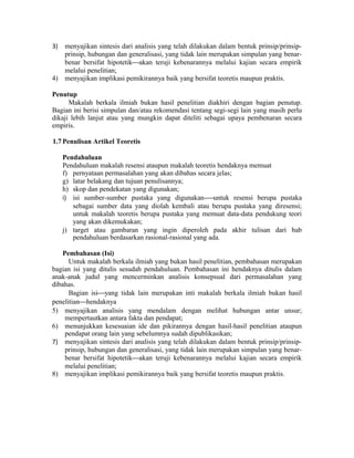 3) menyajikan sintesis dari analisis yang telah dilakukan dalam bentuk prinsip/prinsip-
prinsip, hubungan dan generalisasi, yang tidak lain merupakan simpulan yang benar-
benar bersifat hipotetikakan teruji kebenarannya melalui kajian secara empirik
melalui penelitian;
4) menyajikan implikasi pemikirannya baik yang bersifat teoretis maupun praktis.
Penutup
Makalah berkala ilmiah bukan hasil penelitian diakhiri dengan bagian penutup.
Bagian ini berisi simpulan dan/atau rekomendasi tentang segi-segi lain yang masih perlu
dikaji lebih lanjut atau yang mungkin dapat diteliti sebagai upaya pembenaran secara
empiris.
1.7 Penulisan Artikel Teoretis
Pendahuluan
Pendahuluan makalah resensi ataupun makalah teoretis hendaknya memuat
f) pernyataan permasalahan yang akan dibahas secara jelas;
g) latar belakang dan tujuan penulisannya;
h) skop dan pendekatan yang digunakan;
i) isi sumber-sumber pustaka yang digunakan-untuk resensi berupa pustaka
sebagai sumber data yang diolah kembali atau berupa pustaka yang diresensi;
untuk makalah teoretis berupa pustaka yang memuat data-data pendukung teori
yang akan dikemukakan;
j) target atau gambaran yang ingin diperoleh pada akhir tulisan dari bab
pendahuluan berdasarkan rasional-rasional yang ada.
Pembahasan (Isi)
Untuk makalah berkala ilmiah yang bukan hasil penelitian, pembahasan merupakan
bagian isi yang ditulis sesudah pendahuluan. Pembahasan ini hendaknya ditulis dalam
anak-anak judul yang mencerminkan analisis konsepsual dari permasalahan yang
dibahas.
Bagian isiyang tidak lain merupakan inti makalah berkala ilmiah bukan hasil
penelitianhendaknya
5) menyajikan analisis yang mendalam dengan melihat hubungan antar unsur;
mempertautkan antara fakta dan pendapat;
6) menunjukkan kesesuaian ide dan pikirannya dengan hasil-hasil penelitian ataupun
pendapat orang lain yang sebelumnya sudah dipublikasikan;
7) menyajikan sintesis dari analisis yang telah dilakukan dalam bentuk prinsip/prinsip-
prinsip, hubungan dan generalisasi, yang tidak lain merupakan simpulan yang benar-
benar bersifat hipotetikakan teruji kebenarannya melalui kajian secara empirik
melalui penelitian;
8) menyajikan implikasi pemikirannya baik yang bersifat teoretis maupun praktis.
 