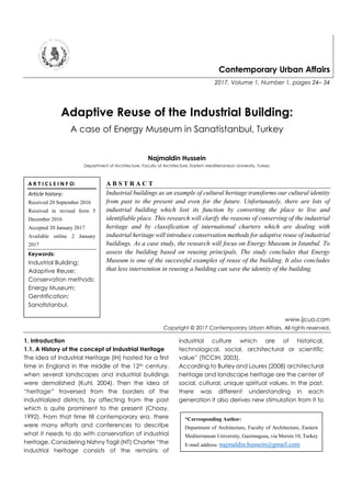 Contemporary Urban Affairs
2017, Volume 1, Number 1, pages 24– 34
Adaptive Reuse of the Industrial Building:
A case of Energy Museum in Sanatistanbul, Turkey
Najmaldin Hussein
Department of Architecture, Faculty of Architecture, Eastern Mediterranean University, Turkey
A B S T R A C T
Industrial buildings as an example of cultural heritage transforms our cultural identity
from past to the present and even for the future. Unfortunately, there are lots of
industrial building which lost its function by converting the place to live and
identifiable place. This research will clarify the reasons of conserving of the industrial
heritage and by classification of international charters which are dealing with
industrial heritage will introduce conservation methods for adaptive reuse of industrial
buildings. As a case study, the research will focus on Energy Museum in Istanbul. To
assess the building based on reusing principals. The study concludes that Energy
Museum is one of the successful examples of reuse of the building. It also concludes
that less intervention in reusing a building can save the identity of the building.
www.ijcua.com
Copyright © 2017 Contemporary Urban Affairs. All rights reserved.
1. Introduction
1.1. A History of the concept of Industrial Heritage
The idea of Industrial Heritage (IH) hosted for a first
time in England in the middle of the 12th century,
when several landscapes and industrial buildings
were demolished (Kuhl, 2004). Then the idea of
“heritage” traversed from the borders of the
industrialized districts, by affecting from the past
which is quite prominent to the present (Choay,
1992). From that time till contemporary era, there
were many efforts and conferences to describe
what it needs to do with conservation of industrial
heritage. Considering Nizhny Tagil (NT) Charter “the
industrial heritage consists of the remains of
industrial culture which are of historical,
technological, social, architectural or scientific
value” (TICCIH, 2003).
According to Burley and Loures (2008) architectural
heritage and landscape heritage are the center of
social, cultural, unique spiritual values. In the past,
there was different understanding in each
generation it also derives new stimulation from it to
A R T I C L E I N F O:
Article history:
Received 20 September 2016
Received in revised form 5
December 2016
Accepted 20 January 2017
Available online 2 January
2017
Keywords:
Industrial Building;
Adaptive Reuse;
Conservation methods;
Energy Museum;
Gentrification;
Sanatistanbul.
*Corresponding Author:
Department of Architecture, Faculty of Architecture, Eastern
Mediterranean University, Gazimagusa, via Mersin 10, Turkey
E-mail address: najmaldin.hussein@gmail.com
 