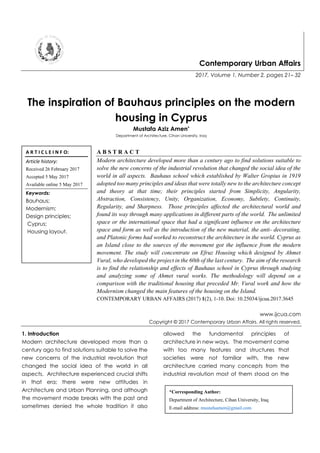Contemporary Urban Affairs
2017, Volume 1, Number 2, pages 21– 32
The inspiration of Bauhaus principles on the modern
housing in Cyprus
Mustafa Aziz Amen*
Department of Architecture, Cihan University, Iraq
A B S T R A C T
Modern architecture developed more than a century ago to find solutions suitable to
solve the new concerns of the industrial revolution that changed the social idea of the
world in all aspects. Bauhaus school which established by Walter Gropius in 1919
adopted too many principles and ideas that were totally new to the architecture concept
and theory at that time; their principles started from Simplicity, Angularity,
Abstraction, Consistency, Unity, Organization, Economy, Subtlety, Continuity,
Regularity, and Sharpness. Those principles affected the architectural world and
found its way through many applications in different parts of the world. The unlimited
space or the international space that had a significant influence on the architecture
space and form as well as the introduction of the new material, the anti- decorating,
and Platonic forms had worked to reconstruct the architecture in the world. Cyprus as
an Island close to the sources of the movement got the influence from the modern
movement. The study will concentrate on Efruz Housing which designed by Ahmet
Vural, who developed the project in the 60th of the last century. The aim of the research
is to find the relationship and effects of Bauhaus school in Cyprus through studying
and analyzing some of Ahmet vural works. The methodology will depend on a
comparison with the traditional housing that preceded Mr. Vural work and how the
Modernism changed the main features of the housing on the Island.
CONTEMPORARY URBAN AFFAIRS (2017) 1(2), 1-10. Doi: 10.25034/ijcua.2017.3645
www.ijcua.com
Copyright © 2017 Contemporary Urban Affairs. All rights reserved.
1. Introduction
Modern architecture developed more than a
century ago to find solutions suitable to solve the
new concerns of the industrial revolution that
changed the social idea of the world in all
aspects. Architecture experienced crucial shifts
in that era; there were new attitudes in
Architecture and Urban Planning, and although
the movement made breaks with the past and
sometimes denied the whole tradition it also
allowed the fundamental principles of
architecture in new ways. The movement came
with too many features and structures that
societies were not familiar with, the new
architecture carried many concepts from the
industrial revolution most of them stood on the
A R T I C L E I N F O:
Article history:
Received 26 February 2017
Accepted 5 May 2017
Available online 5 May 2017
Keywords:
Bauhaus;
Modernism;
Design principles;
Cyprus;
Housing layout.
*Corresponding Author:
Department of Architecture, Cihan University, Iraq
E-mail address: mustafaamen@gmail.com
 