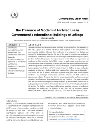 Contemporary Urban Affairs
2018, Volume 2, Number 1, pages 22– 32
The Presence of Modernist Architecture in
Government’s educational Buildings at Lefkoşa
* Maryam Iranfar
Department of Architecture, Faculty of Engineering, Bharati Vydiapeeth University, Pune, Maharashtra- India
A B S T R A C T
Modernist architecture movement of the buildings in any city reflects the modernity of
that city. Lefkoşa as a modern city faced many conflicts in the last century. The
governmental buildings illustrate how modernism in architecture was defined and
reflected in the buildings of the city. The aim of this paper is to explore the modernism
movement in architecture influence on educational governmental buildings in Lefkoşa
for first half in 20th century. The paper focuses on the ideas and experiences of
modernist architects in first half of 20th century to apply modernism elements, and
relationship between architecture form and functionalism in governmental buildings.
Methodology frame work elucidated to conduct the subject. Two School buildings have
been selected from the first half of twentieth century in Lefkoşa as case studies for
modernist architecture. ‘Lefkoşa türk lisesi’ designed by ‘Ahmet vural Bahaedden’,
which was the one of famous modernist architects in Cyprus and ‘Şehit Ertuğrul
Ilkokulu’. The buildings architectural elements analyzed in both schools to
demonstrate relation between site, interior space, functionality and environmental
response, based on using their modern material and character. The paper concluded
that the educational buildings hold strong elements of the modernist architecture in
Lefkoşa and demonstrate how the elements of modernism were involved functionally in
the design. The findings contribute useful evidence about the existence of modernism
philosophy in architecture in Lefkoşa in the first half of twentieth century.
CONTEMPORARY URBAN AFFAIRS (2018) 2(1), 22-32. Doi: 10.25034/ijcua.2018.3653
www.ijcua.com
Copyright © 2017 Contemporary Urban Affairs. All rights reserved.
1. Introduction
Lefkoşa is considered as a modern city because
it was affected with European architecture in first
of 20th century. Many modern buildings are built
in Lefkoşa in that time. Over time modernist
architecture replace with other styles in
architecture and modernist elements changed
or became meaningless because of another
adding elements. Governmental buildings were
less affected with these deformations and the
modernist architecture appears more than
another buildings.
A R T I C L E I N F O:
Article history:
Received 20 February 2017
Accepted 23 July 2017
Available online 23 July 2017
Keywords:
Modern architecture;
Elements of modernist
architecture;
Modernism philosophy;
Government’s
educational buildings;
Lefkoşa.
*Corresponding Author:
Department of Architecture, Faculty of Engineering, Bharati
Vydiapeeth University, Pune, Maharashtra- India
E-mail address: maryam.iranfar32@gmail.com
 