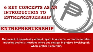6 KEY CONCEPTS AS AN
INTRODUCTION TO
ENTREPRENUERSHIP
ENTREPRENUERSHIP
The pursuit of opportunity without regard to resources currently controlled.
Including business situations where one engages in projects involving risk
where profits is uncertain.
 