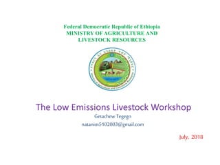 The Low Emissions Livestock Workshop
Getachew Tegegn
natanim5102003@gmail.com
July, 2018
Federal Democratic Republic of Ethiopia
MINISTRY OF AGRICULTURE AND
LIVESTOCK RESOURCES
 