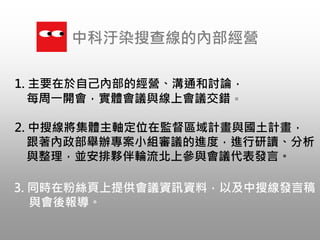 1. 主要在於自己內部的經營、溝通和討論，
每周一開會，實體會議與線上會議交錯。
中科汙染搜查線的內部經營
2. 中搜線將集體主軸定位在監督區域計畫與國土計畫，
跟著內政部舉辦專案小組審議的進度，進行研讀、分析
與整理，並安排夥伴輪流北上參與會議代表發言。
3. 同時在粉絲頁上提供會議資訊資料，以及中搜線發言稿
與會後報導。
 