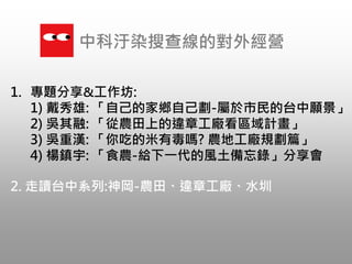 1. 專題分享&工作坊:
1) 戴秀雄: 「自己的家鄉自己劃-屬於市民的台中願景」
2) 吳其融: 「從農田上的違章工廠看區域計畫」
3) 吳重漢: 「你吃的米有毒嗎? 農地工廠規劃篇」
4) 楊鎮宇: 「食農-給下一代的風土備忘錄」分享會
中科汙染搜查線的對外經營
2. 走讀台中系列:神岡-農田、違章工廠、水圳
 