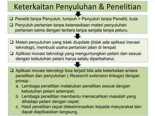 Keterkaitan Penyuluhan & Penelitian
 Peneliti tanpa Penyuluh, lumpuh > Penyuluh tanpa Peneliti, buta
 Penyuluh pertanian tanpa ketersediaan materi penyuluhan
pertanian sama dengan tentara tanpa senjata tanpa peluru.
 Aplikasi inovasi teknologi bisa terjadi bila ada keterkaitan antara
penelitian dan penyuluhan ( Research extension linkage) dengan
prinsip :
a. Lembaga penelitian melakukan penelitian sesuai dengan
kebutuhan petani setempat;
b. Lembaga penelitian membantu memecahkan masalah yang
dihadapi petani dengan cepat;
c. Hasil penelitian cepat didesiminasikan kepada masyarakat dan
dapat diaplikasikan langsung.
 Materi penyuluhan yang tidak diupdate (tidak ada aplikasi inovasi
teknologi), membuat usaha pertanian jalan di tempat
 Aplikasi inovasi teknologi yang menguntungkan petani dan sesuai
dengan kebutuhan petani harus selalu diperbaharui.
 