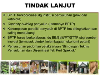 TINDAK LANJUT
 BPTP berkoordinasi dg institusi penyuluhan (prov dan
kab/kota)
 Capacity building penyuluh (utamanya BPTP)
 Kekompakan peneliti-penyuluh di BPTP hrs ditingkatkan dan
saling mendukung
 BPTP harus berkolaborasi dg BB/Balit/PT/STTP sbg sumber
inovasi (termasuk bimtek kelembagaan ekonomi petani)
 Penyusunan pedoman pelaksanaan “Bimbingan Teknis
Penyuluhan dan Diseminasi Tek Pert Speklok”
 