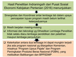 Hasil Penelitian Indraningsih dari Pusat Sosial
Ekonomi Kebijakan Pertanian (2016) menunjukkan:
Sinergisitas dan Koordinasi antar lembaga tsb dalam upaya
pencapaian tujuan program masih belum terlihat
keterpaduannya
 Masih berjalan masing-masing
 Informasi dan teknologi yg Dihasilkan Lembaga Penelitian
tidak selalu diacu lembaga pendidikan dan pelatihan
maupun lembaga penyuluhan
 Keterkaitan antara dua lembaga ini dapat mungkin terjadi
jika ada program nasional yg ditargetkan Kementan,
misalnya “Program Upsus Pajale” dan Program
Peningkatan Produksi Beras Nasional (P2BN), yang
melibatkan Balitbangan dan BPPSDMP
 