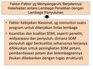Faktor-Faktor yg Mempengaruhi Berjalannya
Keterkaitan antara Lembaga Penelitian dengan
Lembaga Penyuluhan
• Faktor Kebijakan Nasional, yg menuntut suatu
program untuk dikerjakan lintas lembaga
• Kuantitas dan kualitas SDM, seperti peneliti,
widyaswara dan penyuluh, dimana SDM
penyuluh agar berkualitas seharusnya kerjanya
difokuskan untuk peningkatan SDM petani,
pemberdayaan petani dan kelembagaannya
(bukan dibebankan dengan tugas struktural)
 
