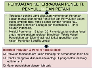 PERKUATAN KETERPADUAN PENELITI,
PENYULUH DAN PETANI
• Terobosan penting yang dilakukan Kementerian Pertanian
adalah menyatukan fungsi Penelitian dan Penyuluhan dalam
suatu lembaga riset, yang dikenal dengan konsep REL
(Research-Extension Linkage) dan melahirkan BPTP di
seluruh Indonesia.
• Melalui Permentan 19 tahun 2017 mendapat tambahan fungsi
untuk melaksanakan kegiatan Bimbingan Teknis Materi
Penyuluhan dan Diseminasi hasil Litkaji (penelitian dan
kajian) Pertanian Spesifik Lokasi.
Integrasi Penyuluh & Peneliti kondisi ideal:
 Penyuluh terlibat dalam kajian teknologi  pemahaman lebih baik
 Peneliti mengawal diseminasi teknologi  pengenalan teknologi
lebih terjamin
 Materi penyuluhan disusun lbh baik
 