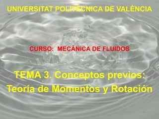 UNIVERSITAT POLITÈCNICA DE VALÈNCIA
CURSO: MECÁNICA DE FLUIDOS
TEMA 3. Conceptos previos:
Teoría de Momentos y Rotación
 