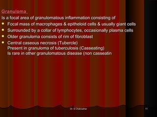 GranulomaGranuloma
Is a focal area of granulomatous inflammation consisting ofIs a focal area of granulomatous inflammation consisting of
 Focal mass of macrophages & epitheloid cells & usually giant cellsFocal mass of macrophages & epitheloid cells & usually giant cells
 Surrounded by a collar of lymphocytes, occasionally plasma cellsSurrounded by a collar of lymphocytes, occasionally plasma cells
 Older granuloma consists of rim of fibroblastOlder granuloma consists of rim of fibroblast
 Central caseous necrosis (Tubercle)Central caseous necrosis (Tubercle)
Present in granuloma of tuberculosis (Casseating)Present in granuloma of tuberculosis (Casseating)
Is rare in other granulomatous disease (non casseatinIs rare in other granulomatous disease (non casseatin
Dr. S ChakradharDr. S Chakradhar 1111
 