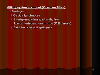 Miliary systemic spread (Common Sites)Miliary systemic spread (Common Sites)
i. Meningesi. Meninges
ii. Cervical lymph nodesii. Cervical lymph nodes
iii. Liver/spleen, kidneys, adrenals, ileumiii. Liver/spleen, kidneys, adrenals, ileum
iv. Lumbar vertebrae bone marrow (Pott disease)iv. Lumbar vertebrae bone marrow (Pott disease)
v. Fallopian tubes and epididymisv. Fallopian tubes and epididymis
2020
 