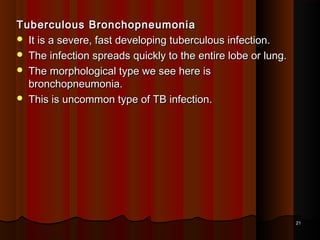 Tuberculous BronchopneumoniaTuberculous Bronchopneumonia
 It is a severe, fast developing tuberculous infection.It is a severe, fast developing tuberculous infection.
 The infection spreads quickly to the entire lobe or lung.The infection spreads quickly to the entire lobe or lung.
 The morphological type we see here isThe morphological type we see here is
bronchopneumonia.bronchopneumonia.
 This is uncommon type of TB infection.This is uncommon type of TB infection.
2121
 