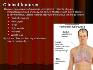 Clinical features –Clinical features –
Classic symptoms are often absent, particularly in patients who areClassic symptoms are often absent, particularly in patients who are
immunocompromised or elderly. Up to 20% of patients with active TB mayimmunocompromised or elderly. Up to 20% of patients with active TB may
be asymptomatic. Classic features associated with active TB are as follows:be asymptomatic. Classic features associated with active TB are as follows:
 Productive coughProductive cough
 HemoptysisHemoptysis
 FeverFever
 Night sweatsNight sweats
 AnorexiaAnorexia
 Weight lossWeight loss
Symptoms of extrapulmonary tuberculosisSymptoms of extrapulmonary tuberculosis
may be nonspecific.may be nonspecific.
2222
 