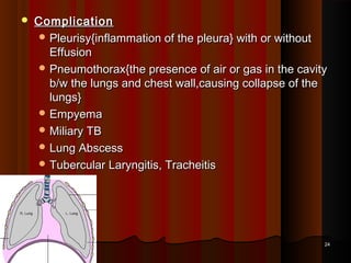  ComplicationComplication
 Pleurisy{inflammation of the pleura} with or withoutPleurisy{inflammation of the pleura} with or without
EffusionEffusion
 Pneumothorax{the presence of air or gas in the cavityPneumothorax{the presence of air or gas in the cavity
b/w the lungs and chest wall,causing collapse of theb/w the lungs and chest wall,causing collapse of the
lungs}lungs}
 EmpyemaEmpyema
 Miliary TBMiliary TB
 Lung AbscessLung Abscess
 Tubercular Laryngitis, TracheitisTubercular Laryngitis, Tracheitis
2424
 