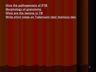 Give the pathogenesis of PTBGive the pathogenesis of PTB
Morphology of granulomaMorphology of granuloma
What are the lesions in TBWhat are the lesions in TB
Write short notes on Tuberculin test/ mantoux testWrite short notes on Tuberculin test/ mantoux test
2626
 