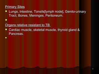 Primary SitesPrimary Sites
 Lungs, Intestine, Tonsils[lymph node], Genito-urinaryLungs, Intestine, Tonsils[lymph node], Genito-urinary
Tract, Bones, Meninges, Peritoneum.Tract, Bones, Meninges, Peritoneum.
   
Organs relative resistant to TBOrgans relative resistant to TB
 Cardiac muscle, skeletal muscle, thyroid gland &Cardiac muscle, skeletal muscle, thyroid gland &
Pancreas.Pancreas.
   
33
 