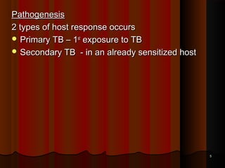 PathogenesisPathogenesis
2 types of host response occurs2 types of host response occurs
 Primary TB – 1Primary TB – 1stst
exposure to TBexposure to TB
 Secondary TB - in an already sensitized hostSecondary TB - in an already sensitized host
55
 