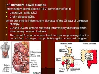 Inflammatory bowel diseaseInflammatory bowel disease
Inflammatory bowel disease (IBD) commonly refers toInflammatory bowel disease (IBD) commonly refers to
 Ulcerative colitis (UC)Ulcerative colitis (UC)
 Crohn disease (CD),Crohn disease (CD),
which are chronic inflammatory diseases of the GI tract of unknownwhich are chronic inflammatory diseases of the GI tract of unknown
etiology.etiology.
 CD and UC are chronic relapsing inflammatory disorders whichCD and UC are chronic relapsing inflammatory disorders which
share many common features.share many common features.
 They result from an abnormal local immune response against theThey result from an abnormal local immune response against the
normal flora of the gut, and probably against some self antigensnormal flora of the gut, and probably against some self antigens
11
 
