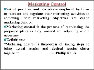 Set of practices and procedures employed by firms
to monitor and regulate their marketing activities in
achieving their marketing objectives are called
marketing control.
Marketing control is the process of monitoring the
proposed plans as they proceed and adjusting where
necessary.
Definitions:
“Marketing control is theprocess of taking steps to
bring actual results and desired results closer
together”. ----Phillip Kotler
 