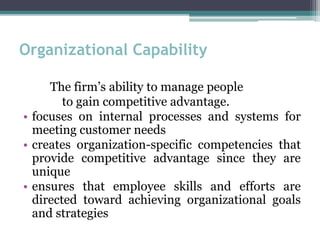 Organizational Capability
The firm’s ability to manage people
to gain competitive advantage.
• focuses on internal processes and systems for
meeting customer needs
• creates organization-specific competencies that
provide competitive advantage since they are
unique
• ensures that employee skills and efforts are
directed toward achieving organizational goals
and strategies
 