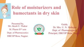 Role of moisturizers and
humectants in dry skin
Presented by,
Mr. Akash U. Thakur
M. Pharm IInd sem
Dept. of Pharmaceutics
DBCOP Besa, Nagpur.
Guide,
Dr. Mrs. U. N. Mahajan
Dept. of Pharmacognosy
Principal, DBCOP Besa, Nagpur.
 