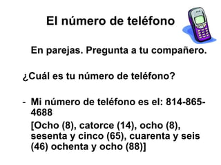 El número de teléfono
En parejas. Pregunta a tu compañero.
¿Cuál es tu número de teléfono?
- Mi número de teléfono es el: 814-865-
4688
[Ocho (8), catorce (14), ocho (8),
sesenta y cinco (65), cuarenta y seis
(46) ochenta y ocho (88)]
 