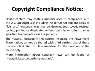 Copyright Compliance Notice:
Online content may contain material used in compliance with
the U.S. Copyright Law, including the TEACH Act and principles of
"fair use.” Materials may not be downloaded, saved, revised,
copied, printed or distributed without permission other than as
specified to complete class assignments.
The material included in this course, including this PowerPoint
Presentation, cannot be shared with third parties. Use of these
materials is limited to class members for the duration of the
course only.
More information about copyright laws can be found at
http://tlt.its.psu.edu/dmd/teachact/
 