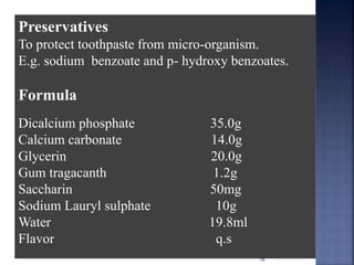 16
Preservatives
To protect toothpaste from micro-organism.
E.g. sodium benzoate and p- hydroxy benzoates.
Formula
Dicalcium phosphate 35.0g
Calcium carbonate 14.0g
Glycerin 20.0g
Gum tragacanth 1.2g
Saccharin 50mg
Sodium Lauryl sulphate 10g
Water 19.8ml
Flavor q.s
 