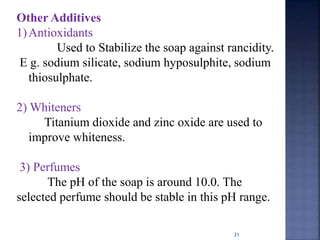 21
Other Additives
1)Antioxidants
Used to Stabilize the soap against rancidity.
E g. sodium silicate, sodium hyposulphite, sodium
thiosulphate.
2) Whiteners
Titanium dioxide and zinc oxide are used to
improve whiteness.
3) Perfumes
The pH of the soap is around 10.0. The
selected perfume should be stable in this pH range.
 