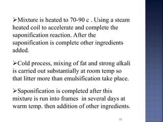 23
Mixture is heated to 70-90 c . Using a steam
heated coil to accelerate and complete the
saponification reaction. After the
saponification is complete other ingredients
added.
Cold process, mixing of fat and strong alkali
is carried out substantially at room temp so
that litter more than emulsification take place.
Saponification is completed after this
mixture is run into frames in several days at
warm temp. then addition of other ingredients.
 