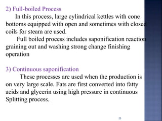 25
2) Full-boiled Process
In this process, large cylindrical kettles with cone
bottoms equipped with open and sometimes with closed
coils for steam are used.
Full boiled process includes saponification reaction
graining out and washing strong change finishing
operation
3) Continuous saponification
These processes are used when the production is
on very large scale. Fats are first converted into fatty
acids and glycerin using high pressure in continuous
Splitting process.
 
