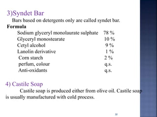 30
4) Castile Soap
Castile soap is produced either from olive oil. Castile soap
is usually manufactured with cold process.
3)Syndet Bar
Bars based on detergents only are called syndet bar.
Formula
Sodium glyceryl monolaurate sulphate 78 %
Glyceryl monostearate 10 %
Cetyl alcohol 9 %
Lanolin derivative 1 %
Corn starch 2 %
perfum, colour q.s.
Anti-oxidants q.s.
 