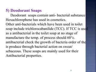 31
5) Deodorant Soaps
Deodorant soaps contain anti- bacterial substance
Hexachlorophene has used in cosmetics.
Other anti-bacterials which have been used in toilet
soap include trichlorocabanilide (TCC). If TCC is used
as a antibacterial in the toilet soap at no stage of
manufacture the temp. of process should 60°c.
antibacterial check the growth of bacteria order of the
is produce through bacterial action on sweat/
sebaceous. These soaps are mainly used for their
Antibacterial properties.
 