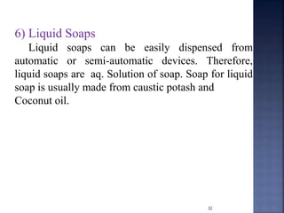 32
6) Liquid Soaps
Liquid soaps can be easily dispensed from
automatic or semi-automatic devices. Therefore,
liquid soaps are aq. Solution of soap. Soap for liquid
soap is usually made from caustic potash and
Coconut oil.
 