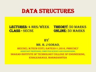 DATA STRUCTURES
Lectures: 4 hrs/week Theory: 50 Marks
Class - SECSE Online: 50 Marks
By
Mr. B. J Gorad,
BE(CSE), M.Tech (CST), GATE2011,2016, PhD(CSE)*
Assistant Professor, Computer Science and Engineering,
Sharad Institute of Technology College of Engineering,
Ichalkaranji, Maharashtra
 