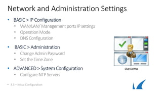 Network and Administration Settings
• BASIC >IP Configuration
• WAN/LAN/ ManagementportsIPsettings
• OperationMode
• DNSConfiguration
• BASIC > Administration
• ChangeAdmin Password
• SettheTimeZone
• ADVANCED>SystemConfiguration
• Configure NTPServers
• 3.3 – Initial Configuration
Live Demo
 