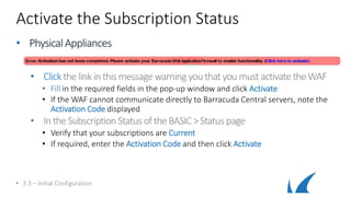Activate the Subscription Status
• PhysicalAppliances
• Clickthelinkinthismessage warningyouthatyoumust activatetheWAF
• Fill in the required fields in the pop-up window and click Activate
• If the WAF cannot communicate directly to Barracuda Central servers, note the
Activation Code displayed
• IntheSubscription StatusoftheBASIC>Status page
• Verify that your subscriptions are Current
• If required, enter the Activation Code and then click Activate
• 3.3 – Initial Configuration
 