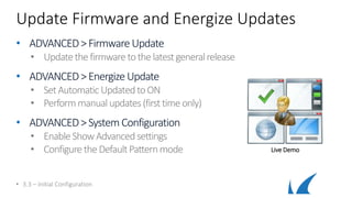 Update Firmware and Energize Updates
• ADVANCED>FirmwareUpdate
• Updatethe firmware tothe latestgeneralrelease
• ADVANCED>Energize Update
• SetAutomatic UpdatedtoON
• Performmanualupdates(first time only)
• ADVANCED>SystemConfiguration
• Enable ShowAdvancedsettings
• Configure theDefaultPatternmode
• 3.3 – Initial Configuration
Live Demo
 