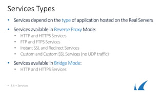 Services Types
• Services dependon thetypeof application hostedontheReal Servers
• Services available inReverse ProxyMode:
• HTTPandHTTPSServices
• FTPandFTPSServices
• InstantSSLandRedirectServices
• CustomandCustom SSLServices (noUDPtraffic)
• Services available inBridge Mode:
• HTTPandHTTPSServices
• 3.4 – Services
 
