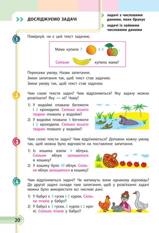 20
Досліджуємо задачі
Поміркуй, чи є цей текст задачею.
Мама купила 7
Скільки купила мама?
і 3 .
Перекажи умову. Назви запитання.
Зміни запитання так, щоб текст став задачею.
Зміни умову так, щоб текст став задачею.
Чим схожі тексти задач? Чим відрізняються? Яку задачу можна
розв’язати? Яку — ні? Чому?
1)	У водоймі плавали бегемоти
і 2 крокодили. Скільки всього
тварин плавало у водоймі?
2)	У водоймі плавали 4 бегемоти
і 2 крокодили. Скільки всього
тварин плавало у водоймі?
Чим схожі тексти задач? Чим відрізняються? Доповни кожну умову
так, щоб можна було відповісти на поставлене запитання.
1)	Із кошика взяли 4 яблука.
Скільки яблук залишилося
в кошику?
2)	У кошику було 10 яблук. Скіль­
ки яблук залишилося в кошику?
Чим відрізняються задачі? Чи матимуть вони однакову відповідь?
До другої задачі склади таке запитання, щоб у розв’язанні задачі
можна було використати всі числові дані.
1)	У бабусі є 3 гуски і 5 курок. Скіль­
ки птахів у бабусі?
2)	У бабусі є 3 гуски, 5 курок і 2 кро­
лі. Скільки птахів у бабусі?
1
2
3
4
	задачі з числовими
даними, яких бракує
	задачі із зайвими
числовими даними
 