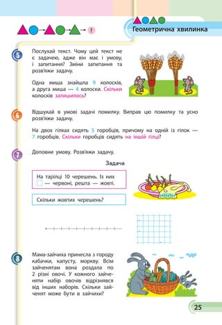25
Послухай текст. Чому цей текст не
є задачею, адже він має і умову,
і запитання? Зміни запитання та
розв’яжи задачу.
Одна миша знайшла 9 колос­ків,
а друга миша — 4 колоски. Скільки
колосків залишилось?
Відшукай в умові задачі помилку. Виправ цю помилку та усно
розв’яжи задачу.
На двох гілках сидять 5 горобців, причому на одній із гілок —
7 горобців. Скільки горобців сидять на іншій гілці?
Доповни умову. Розв’яжи задачу.
Задача
На тарілці 10 черешень. Із них
— червоні, решта — жовті.
Скільки жовтих черешень?
  .
  .
  .
Мама-зайчиха принесла з городу
кабачки, капусту, моркву. Всім
зайченятам вона роздала по
2 різні овочі. У кожного зайче­
няти набір овочів відрізнявся
від інших наборів. Скільки зай­
ченят може бути в зайчихи?
5
6
7
8
Геометрична хвилинка?
 