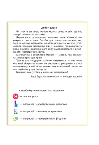 Дорогі друзі!
Чи знаєте ви, якою мовою можна описати світ, що вас
оточує? Мовою математики!
Людям часто доводиться позначати певні кількості, ви­
конувати розрахунки. Засоби для цього дає математика.
Вона пропонує позначати кількість предметів числом, уста­
новлює правила виконання дій із числами. Різноманітність
форм об’єктів навколишнього світу відображається в різно­
манітті геометричних фігур.
Математика є особливою мовою, — мовою, яка зрозумі­
ла мешканцям усіх країн.
Триває ваша подорож краї­ною Математики. На вас чека­
ють нові відкриття, якими ви зможете користуватися в по­
всякденному житті. А допоможе вам навчальний зошит —
ваш путівник у  цій подорожі.
Бажаємо вам успіхів у вивченні математики!
Ваші друзі та помічники — автори зошита
У посібнику використані такі позначки:
— зверни увагу
— попрацюй з арифметичними штангами
— попрацюй з числами та кружками
— попрацюй з геометричними фігурами
2
 