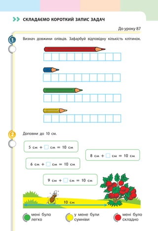 мені було
легко
у мене були
сумніви
мені було
складно
Складаємо короткий запис задач
До уроку 87
Визнач довжини олівців. Зафарбуй відповідну кількість клітинок.
Доповни до 10 см.
10 см
5 см + см = 10 см
8 см + см = 10 см
9 см + см = 10 см
6 см + см = 10 см
1
2
 